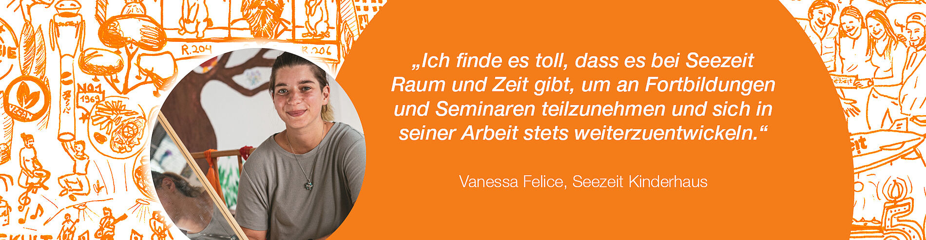 Zitat Vanessa Felice, Seezeit Kinderhaus: „Ich finde es toll, dass es bei Seezeit Raum und Zeit gibt, um an Fortbildungen und Seminaren teilzunehmen und sich in seiner Arbeit stets weiterzuentwickeln.“