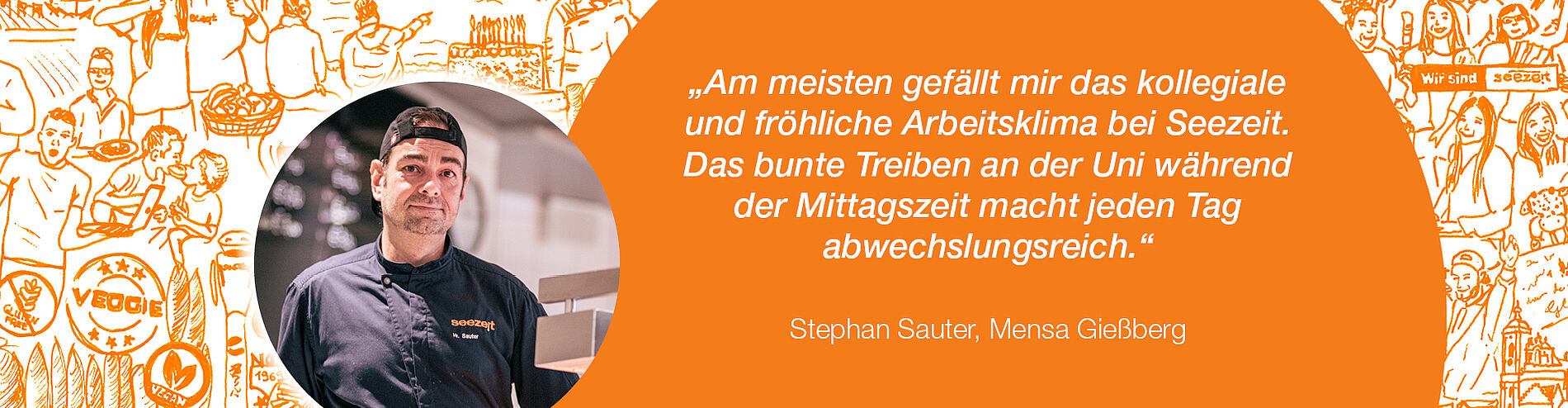 Zitat Stephan Sauter, Mensa Gießberg: „Am meisten gefällt mir das kollegiale und fröhliche Arbeitsklima bei Seezeit. Das bunte Treiben an der Uni während der Mittagszeit macht jeden Tag abwechslungsreich.“